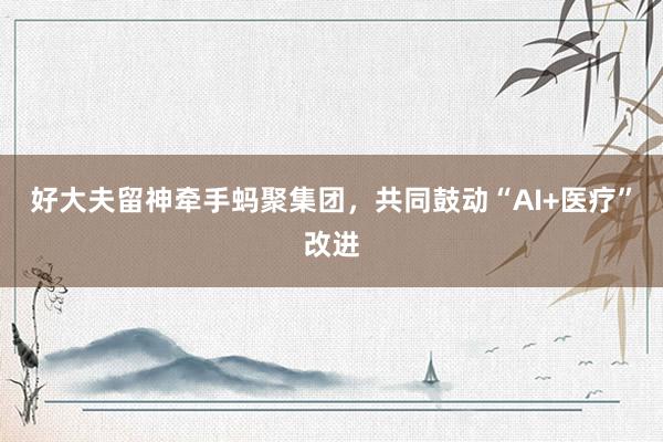 好大夫留神牵手蚂聚集团，共同鼓动“AI+医疗”改进