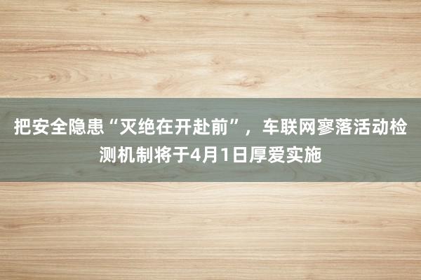 把安全隐患“灭绝在开赴前”，车联网寥落活动检测机制将于4月1日厚爱实施