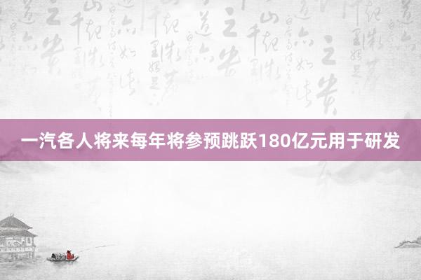 一汽各人将来每年将参预跳跃180亿元用于研发