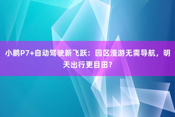 小鹏P7+自动驾驶新飞跃：园区漫游无需导航，明天出行更目田？