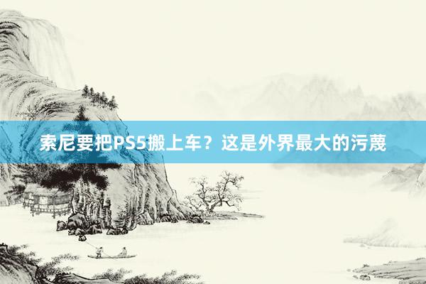 索尼要把PS5搬上车？这是外界最大的污蔑