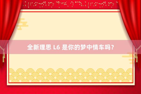 全新理思 L6 是你的梦中情车吗？