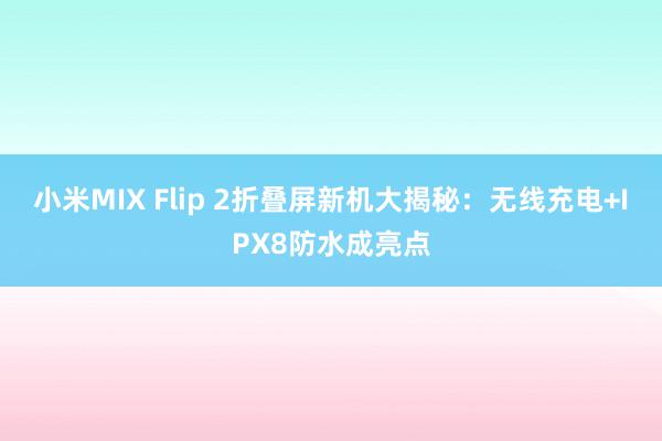 小米MIX Flip 2折叠屏新机大揭秘：无线充电+IPX8防水成亮点