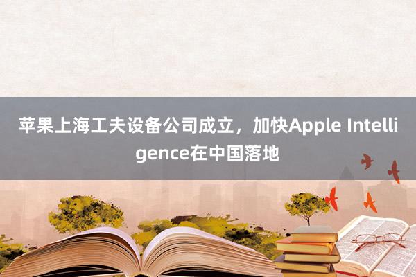 苹果上海工夫设备公司成立，加快Apple Intelligence在中国落地