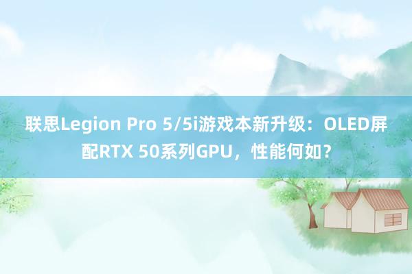 联思Legion Pro 5/5i游戏本新升级：OLED屏配RTX 50系列GPU，性能何如？