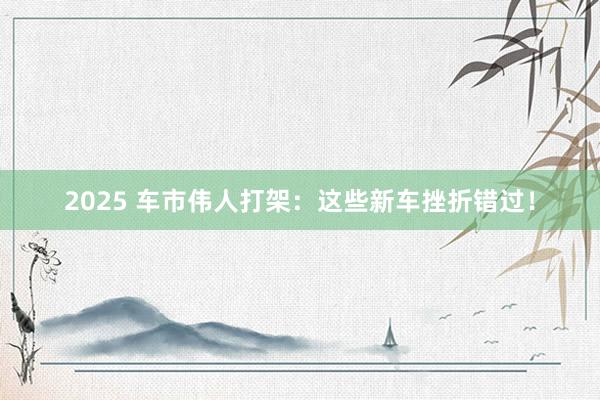 2025 车市伟人打架：这些新车挫折错过！