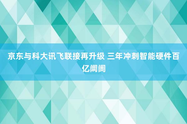 京东与科大讯飞联接再升级 三年冲刺智能硬件百亿阛阓