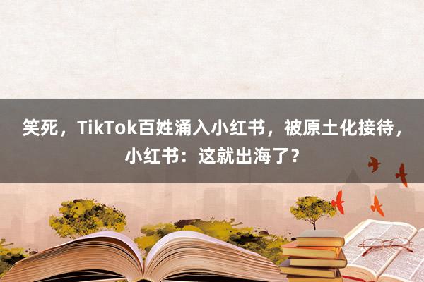 笑死，TikTok百姓涌入小红书，被原土化接待，小红书：这就出海了？