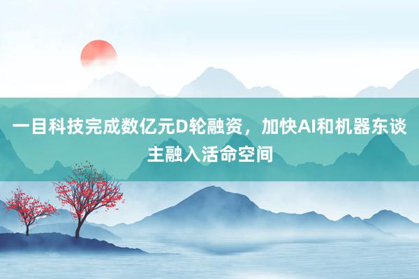 一目科技完成数亿元D轮融资，加快AI和机器东谈主融入活命空间