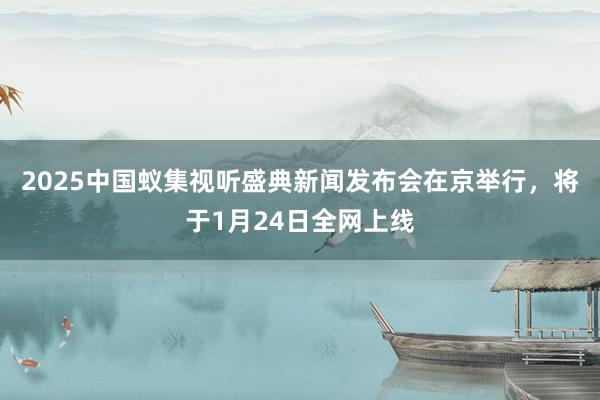 2025中国蚁集视听盛典新闻发布会在京举行，将于1月24日全网上线