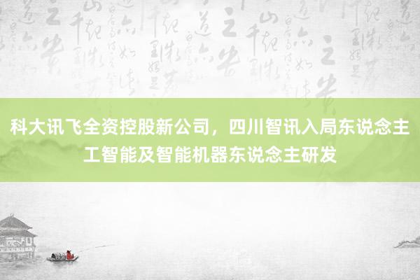 科大讯飞全资控股新公司，四川智讯入局东说念主工智能及智能机器东说念主研发