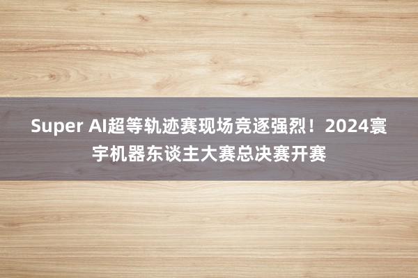 Super AI超等轨迹赛现场竞逐强烈！2024寰宇机器东谈主大赛总决赛开赛