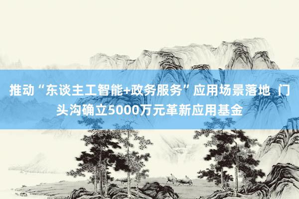 推动“东谈主工智能+政务服务”应用场景落地  门头沟确立5000万元革新应用基金