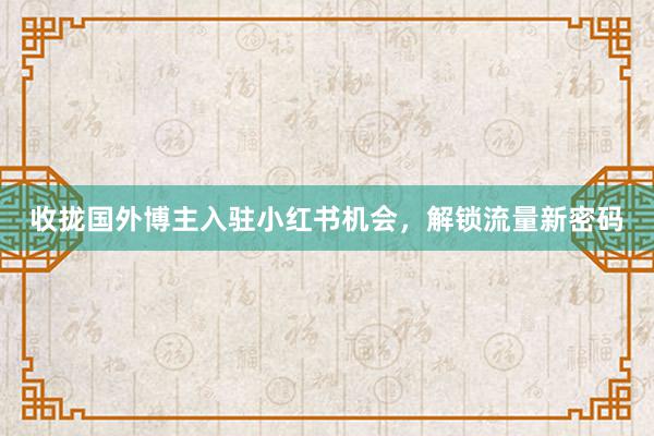 收拢国外博主入驻小红书机会，解锁流量新密码