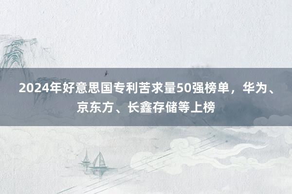 2024年好意思国专利苦求量50强榜单，华为、京东方、长鑫存储等上榜