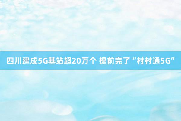 四川建成5G基站超20万个 提前完了“村村通5G”