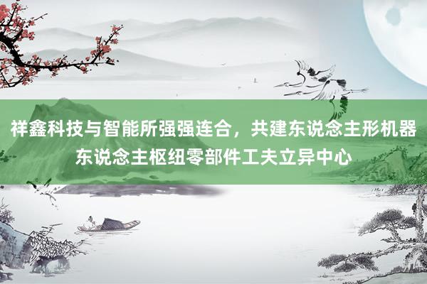 祥鑫科技与智能所强强连合，共建东说念主形机器东说念主枢纽零部件工夫立异中心