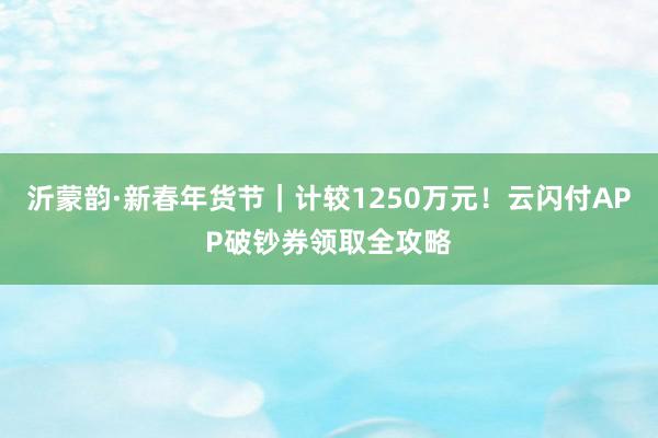 沂蒙韵·新春年货节｜计较1250万元！云闪付APP破钞券领取全攻略