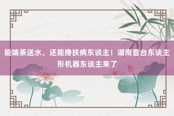 能端茶送水，还能搀扶病东谈主！湖南首台东谈主形机器东谈主来了