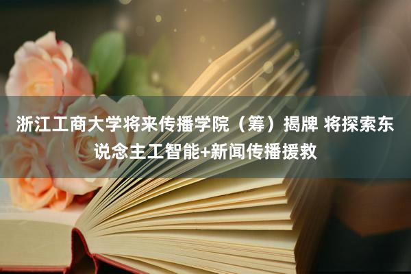 浙江工商大学将来传播学院（筹）揭牌 将探索东说念主工智能+新闻传播援救