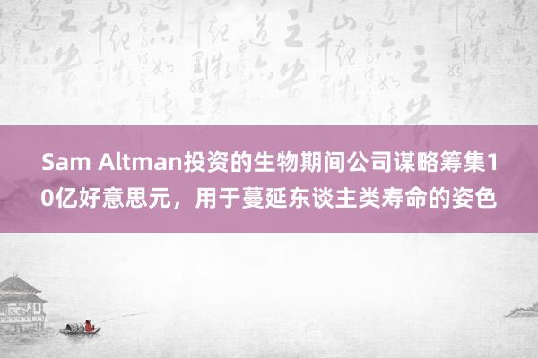 Sam Altman投资的生物期间公司谋略筹集10亿好意思元，用于蔓延东谈主类寿命的姿色