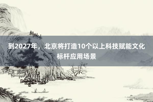 到2027年，北京将打造10个以上科技赋能文化标杆应用场景