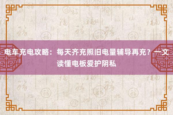 电车充电攻略：每天齐充照旧电量辅导再充？一文读懂电板爱护阴私