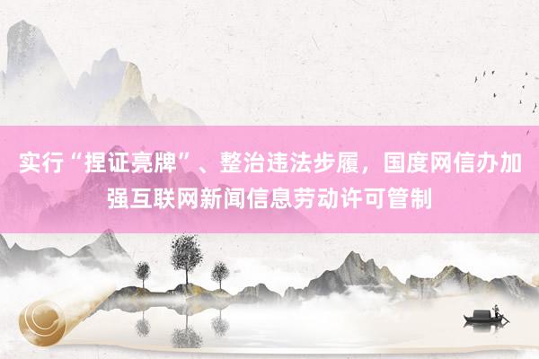 实行“捏证亮牌”、整治违法步履，国度网信办加强互联网新闻信息劳动许可管制