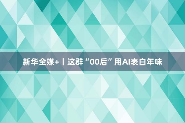 新华全媒+丨这群“00后”用AI表白年味