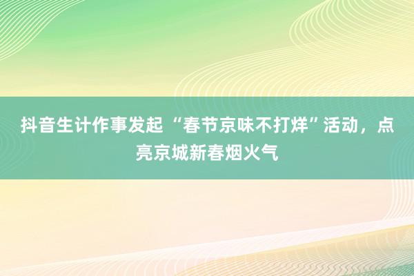 抖音生计作事发起 “春节京味不打烊”活动，点亮京城新春烟火气