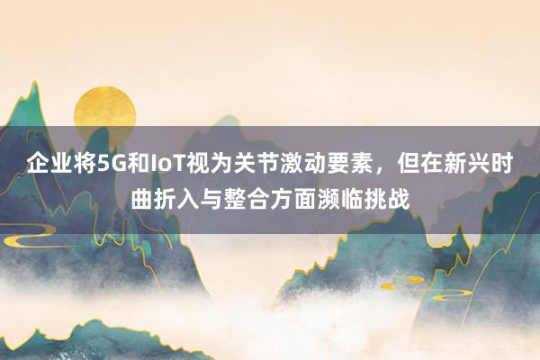 企业将5G和IoT视为关节激动要素，但在新兴时曲折入与整合方面濒临挑战