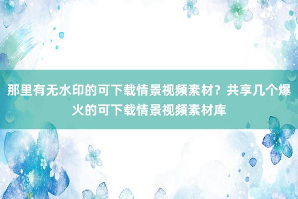 那里有无水印的可下载情景视频素材？共享几个爆火的可下载情景视频素材库