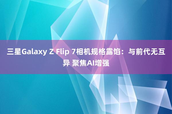 三星Galaxy Z Flip 7相机规格露馅：与前代无互异 聚焦AI增强