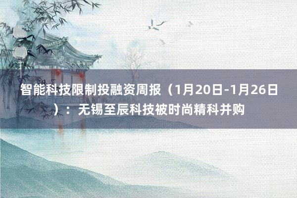 智能科技限制投融资周报（1月20日-1月26日）：无锡至辰科技被时尚精科并购