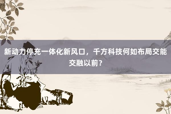 新动力停充一体化新风口，千方科技何如布局交能交融以前？