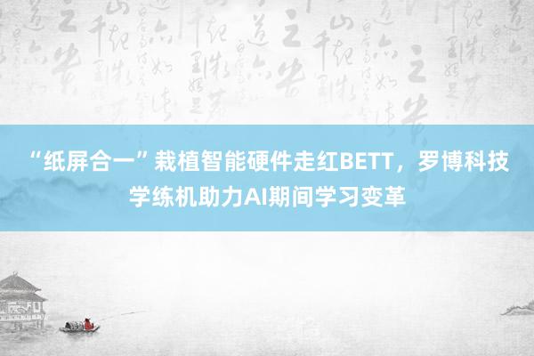 “纸屏合一”栽植智能硬件走红BETT，罗博科技学练机助力AI期间学习变革