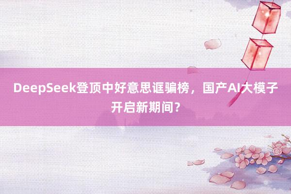 DeepSeek登顶中好意思诓骗榜，国产AI大模子开启新期间？