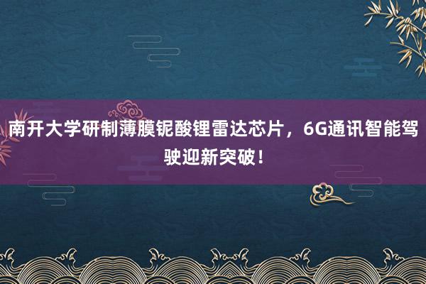 南开大学研制薄膜铌酸锂雷达芯片，6G通讯智能驾驶迎新突破！