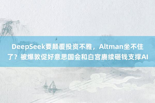 DeepSeek要颠覆投资不雅，Altman坐不住了？被爆敦促好意思国会和白宫赓续砸钱支撑AI