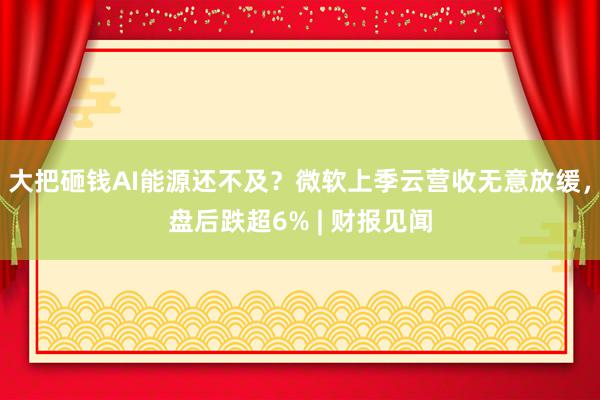 大把砸钱AI能源还不及？微软上季云营收无意放缓，盘后跌超6% | 财报见闻