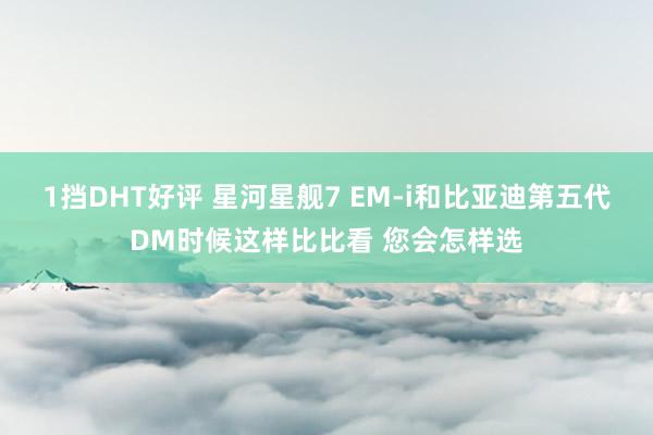 1挡DHT好评 星河星舰7 EM-i和比亚迪第五代DM时候这样比比看 您会怎样选