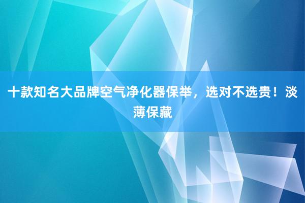 十款知名大品牌空气净化器保举，选对不选贵！淡薄保藏