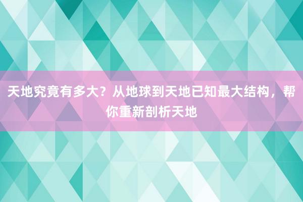 天地究竟有多大？从地球到天地已知最大结构，帮你重新剖析天地