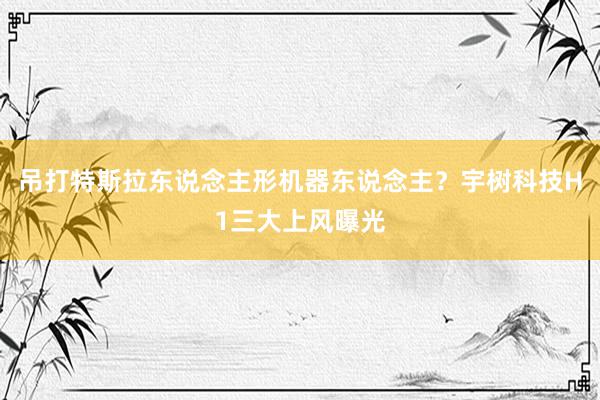 吊打特斯拉东说念主形机器东说念主？宇树科技H1三大上风曝光