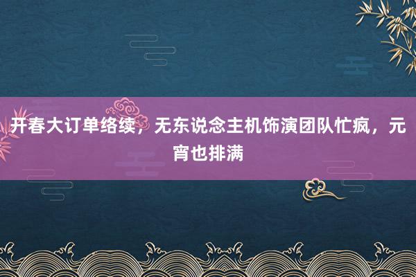 开春大订单络续，无东说念主机饰演团队忙疯，元宵也排满