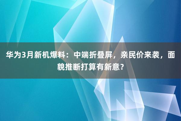 华为3月新机爆料：中端折叠屏，亲民价来袭，面貌推断打算有新意？