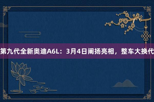 第九代全新奥迪A6L：3月4日阐扬亮相，整车大换代