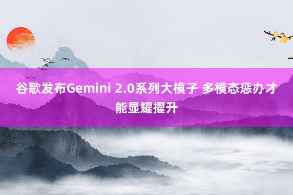 谷歌发布Gemini 2.0系列大模子 多模态惩办才能显耀擢升