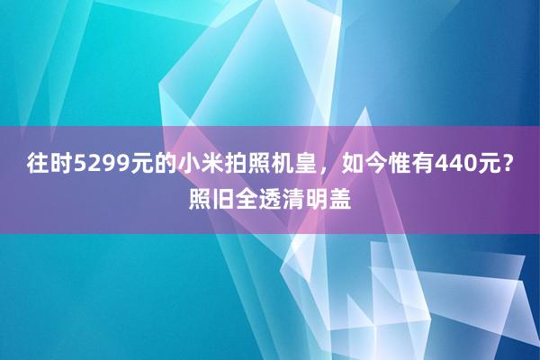 往时5299元的小米拍照机皇，如今惟有440元？照旧全透清明盖