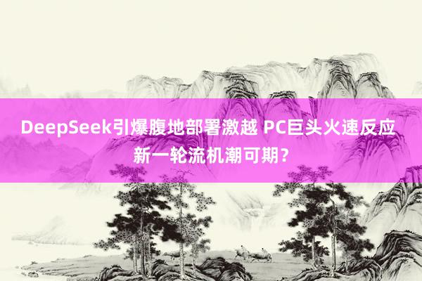 DeepSeek引爆腹地部署激越 PC巨头火速反应 新一轮流机潮可期？